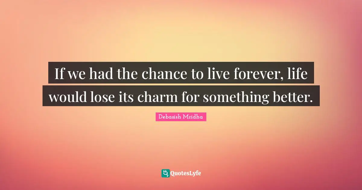 If we had the chance to live forever, life would lose its charm for something better.