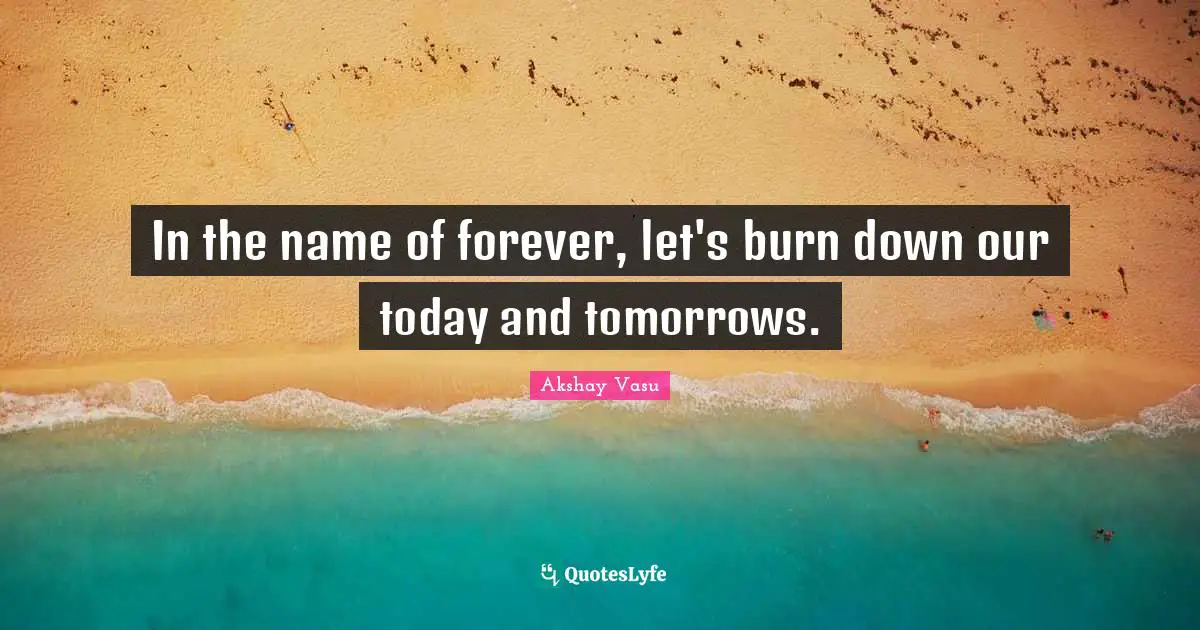 In the name of forever, let's burn down our today and tomorrows.