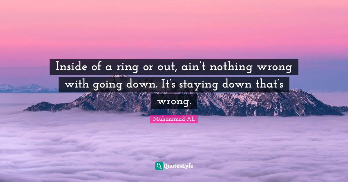 Inside of a ring or out, ain’t nothing wrong with going down. It’s staying down that’s wrong.