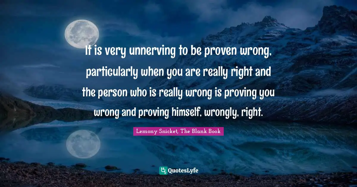 It is very unnerving to be proven wrong, particularly when you are really right and the person who is really wrong is proving you wrong and proving himself, wrongly, right.