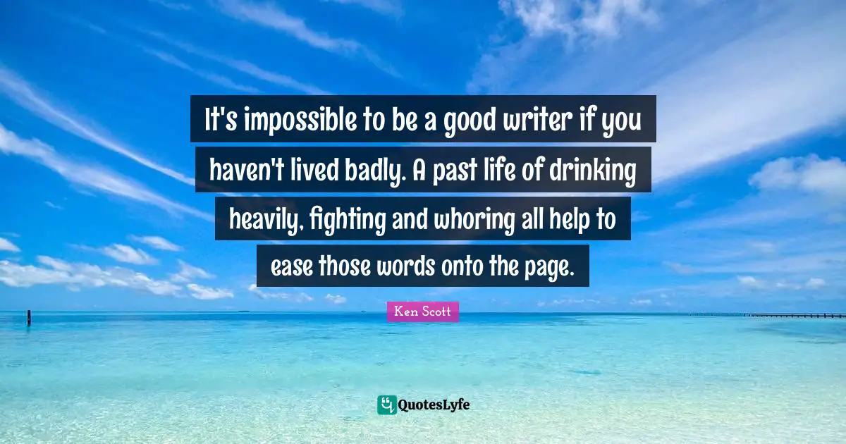It's impossible to be a good writer if you haven't lived badly. A past life of drinking heavily, fighting and whoring all help to ease those words onto the page.