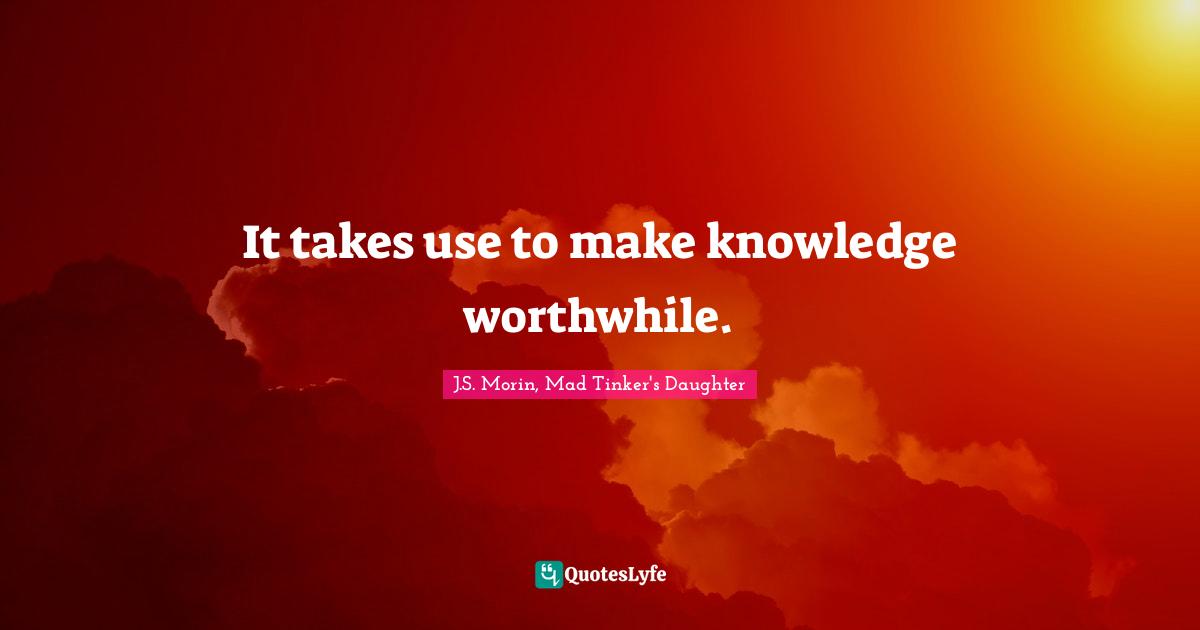 It takes use to make knowledge worthwhile.