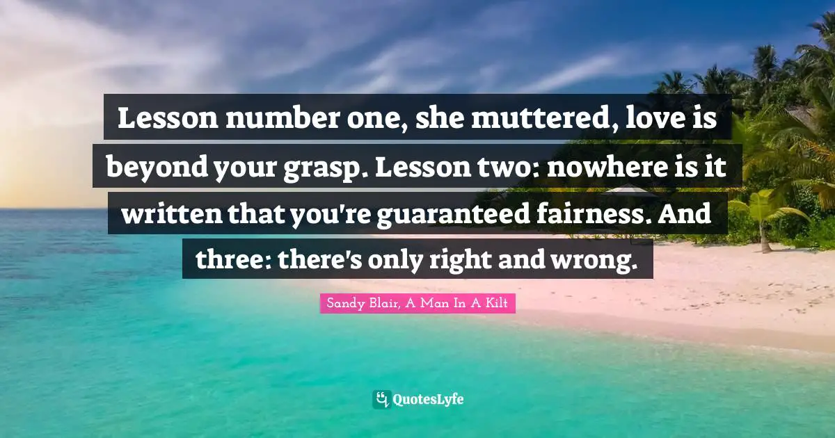 Lesson number one, she muttered, love is beyond your grasp. Lesson two: nowhere is it written that you're guaranteed fairness. And three: there's only right and wrong.