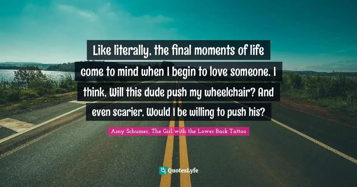 Like literally, the final moments of life come to mind when I begin to love someone. I think, Will this dude push my wheelchair? And even scarier, Would I be willing to push his?