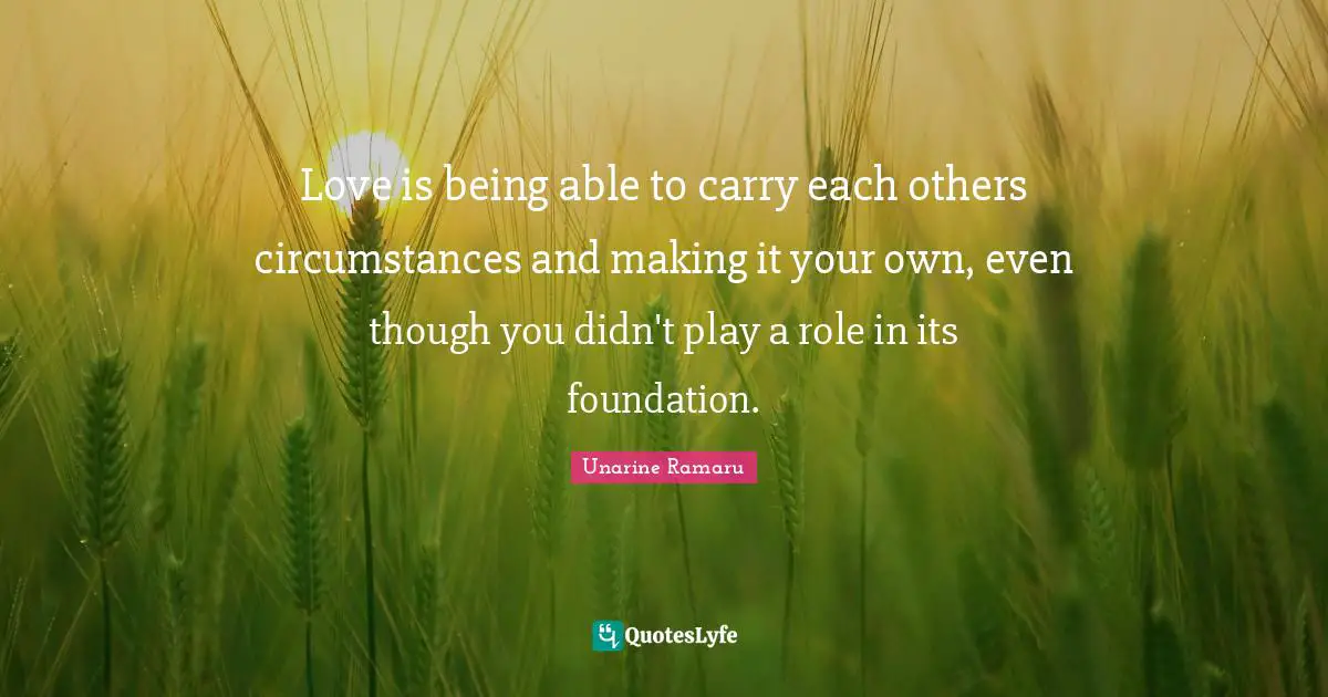 Love is being able to carry each others circumstances and making it your own, even though you didn't play a role in its foundation.