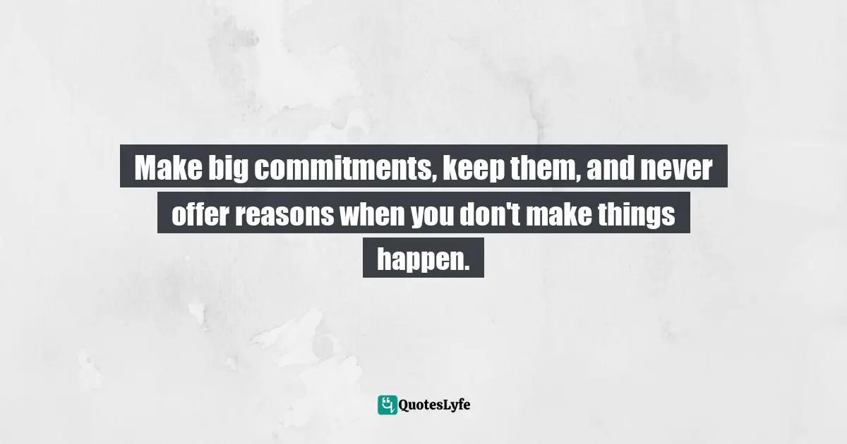 Make big commitments, keep them, and never offer reasons when you don't make things happen.