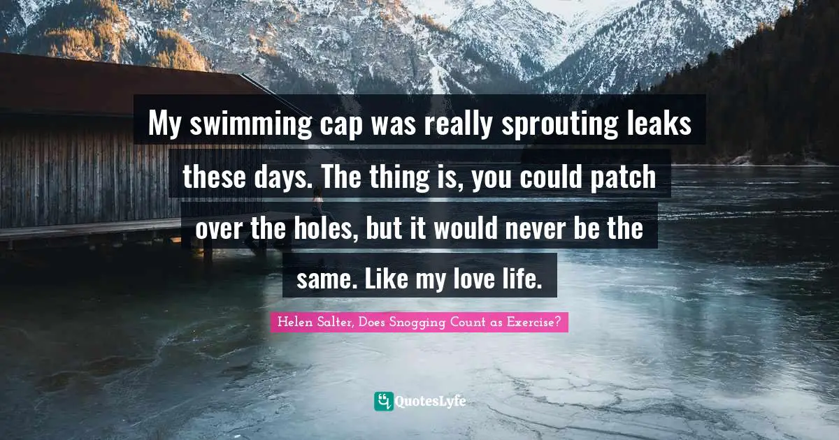 Helen Salter Quotes: "My swimming cap was really sprouting leaks these days. The thing is, you could patch over the holes, but it would never be the same. Like my love life."