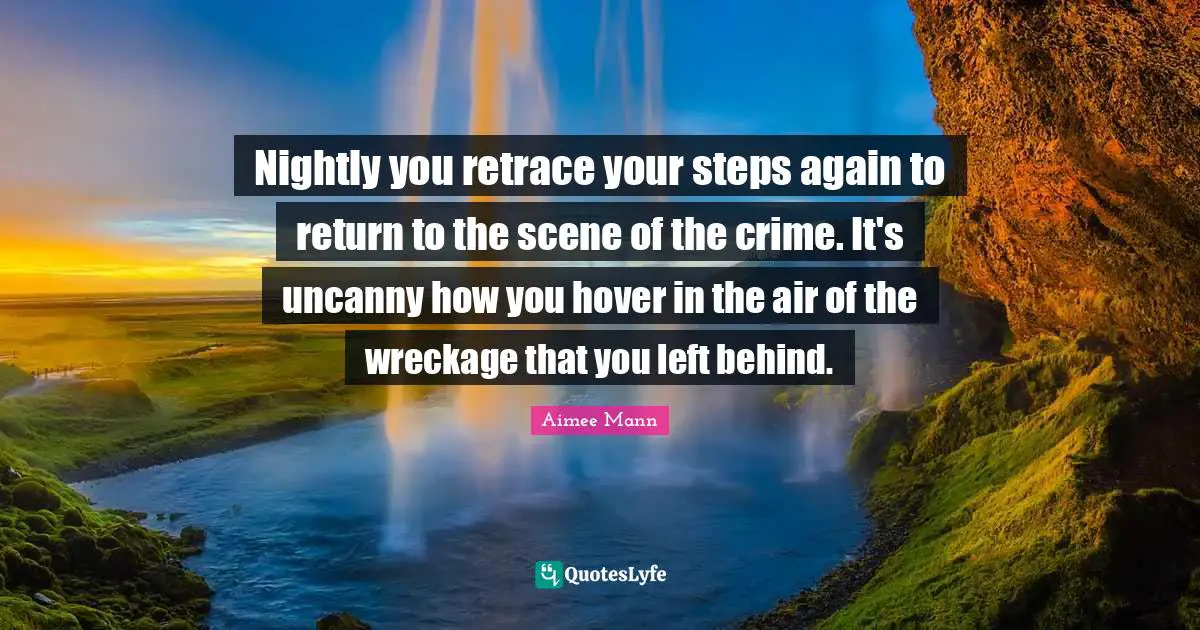 Nightly you retrace your steps again to return to the scene of the crime. It's uncanny how you hover in the air of the wreckage that you left behind.