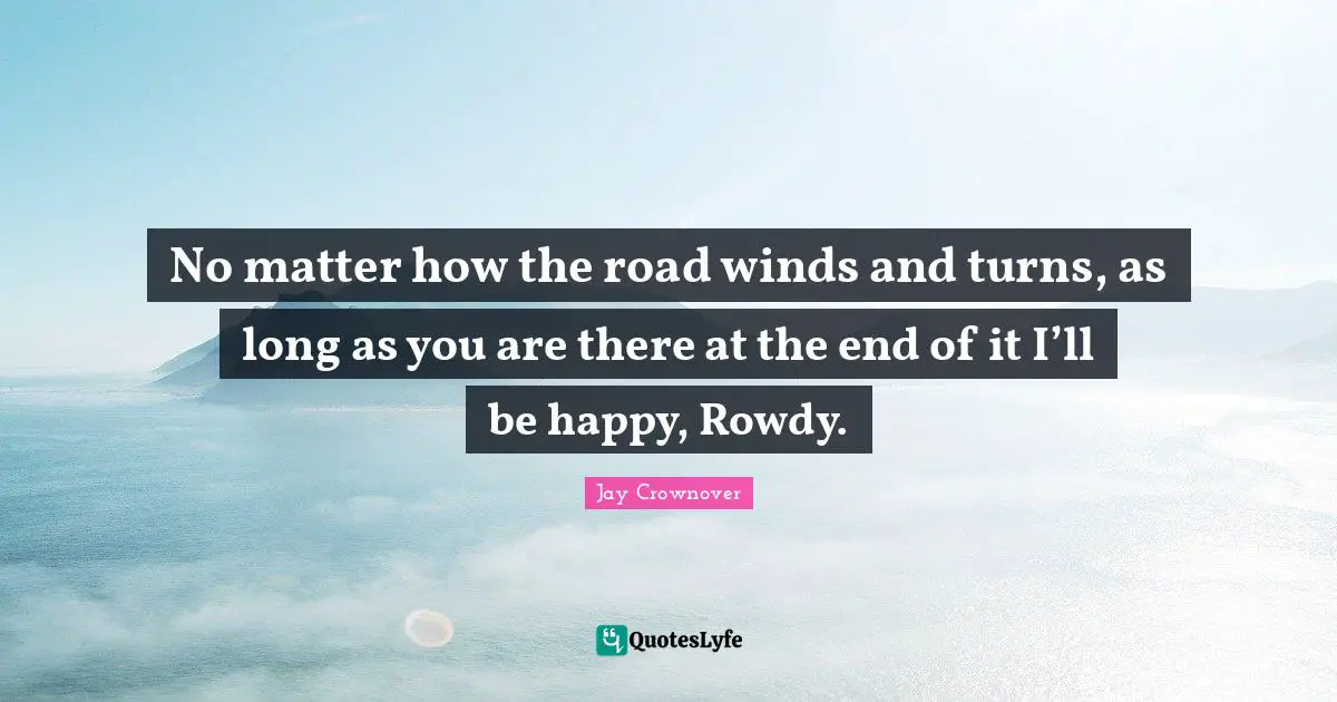 No matter how the road winds and turns, as long as you are there at the end of it I’ll be happy, Rowdy.