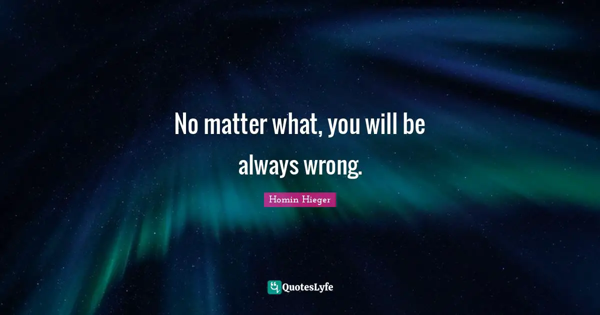 No matter what, you will be always wrong.