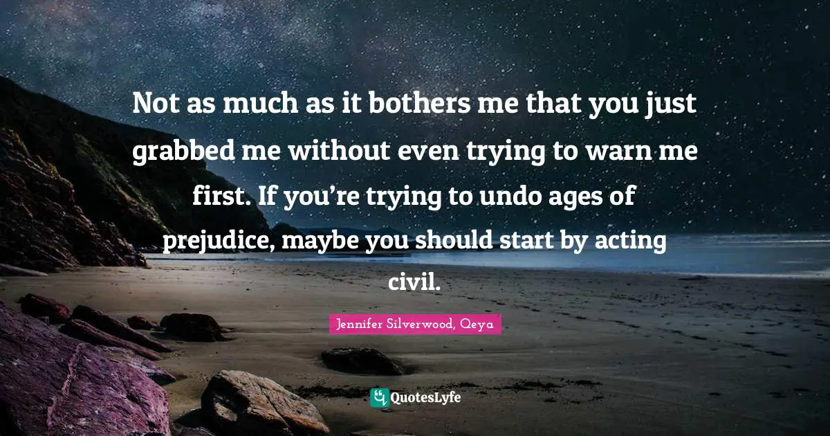 Not as much as it bothers me that you just grabbed me without even trying to warn me first. If you’re trying to undo ages of prejudice, maybe you should start by acting civil.