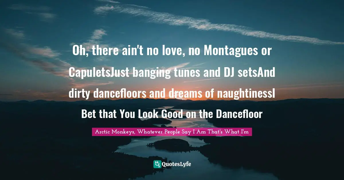 Oh, there ain't no love, no Montagues or CapuletsJust banging tunes and DJ setsAnd dirty dancefloors and dreams of naughtinessI Bet that You Look Good on the Dancefloor
