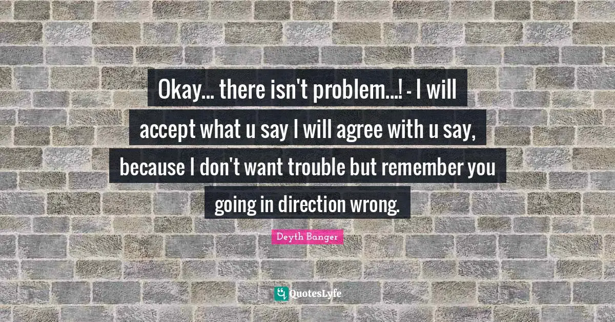 Okay... there isn't problem...! - I will accept what u say I will agree with u say, because I don't want trouble but remember you going in direction wrong.