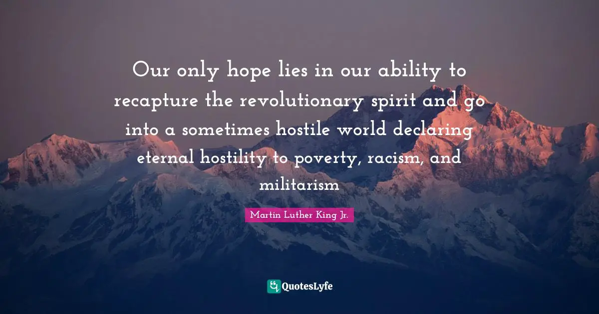 Our only hope lies in our ability to recapture the revolutionary spirit and go into a sometimes hostile world declaring eternal hostility to poverty, racism, and militarism