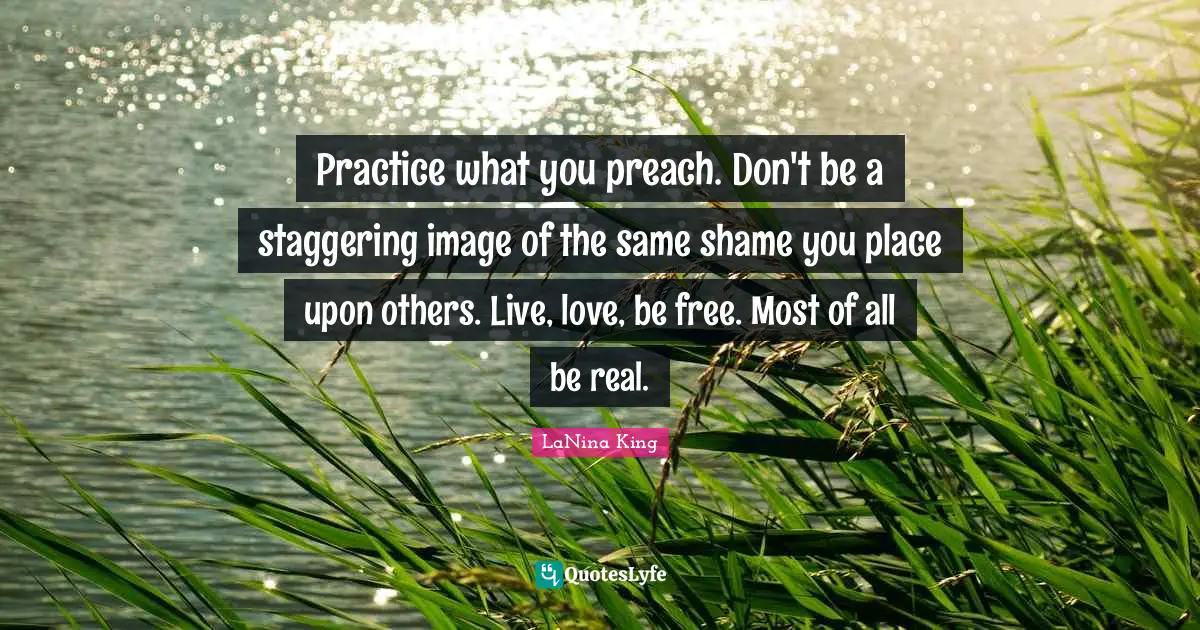 Practice what you preach. Don't be a staggering image of the same shame you place upon others. Live, love, be free. Most of all be real.