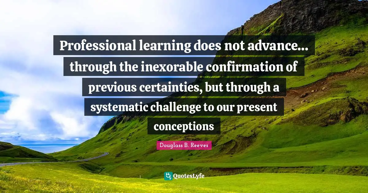 Professional learning does not advance… through the inexorable confirmation of previous certainties, but through a systematic challenge to our present conceptions