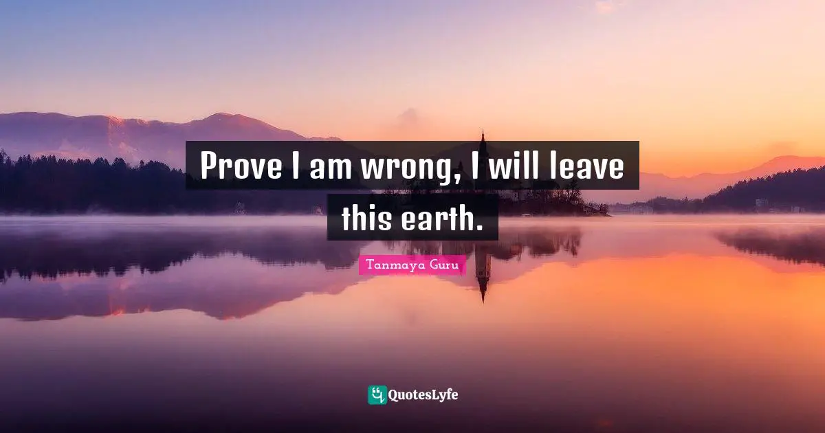 Prove I am wrong, I will leave this earth.