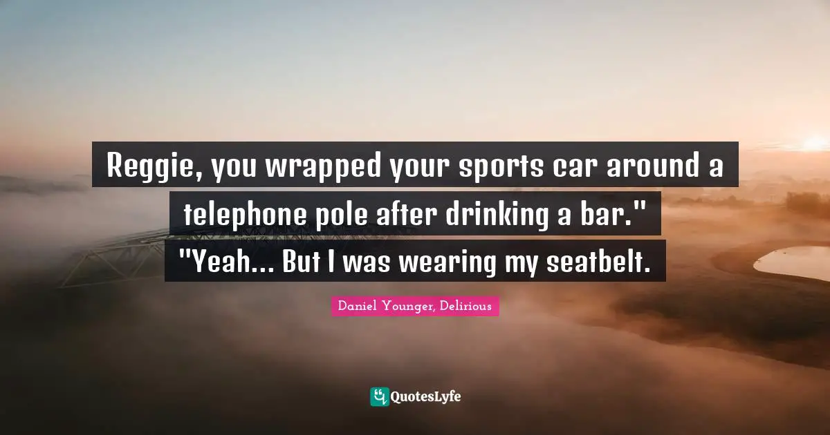 Reggie, you wrapped your sports car around a telephone pole after drinking a bar." "Yeah... But I was wearing my seatbelt.