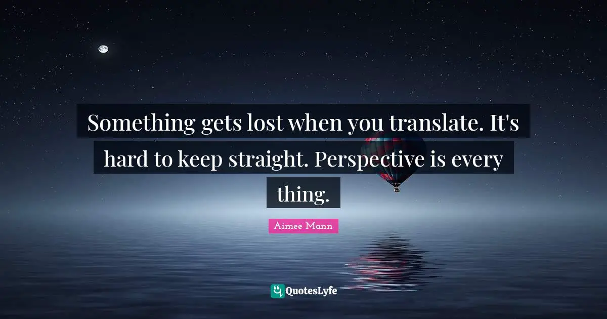 Something gets lost when you translate. It's hard to keep straight. Perspective is every thing.