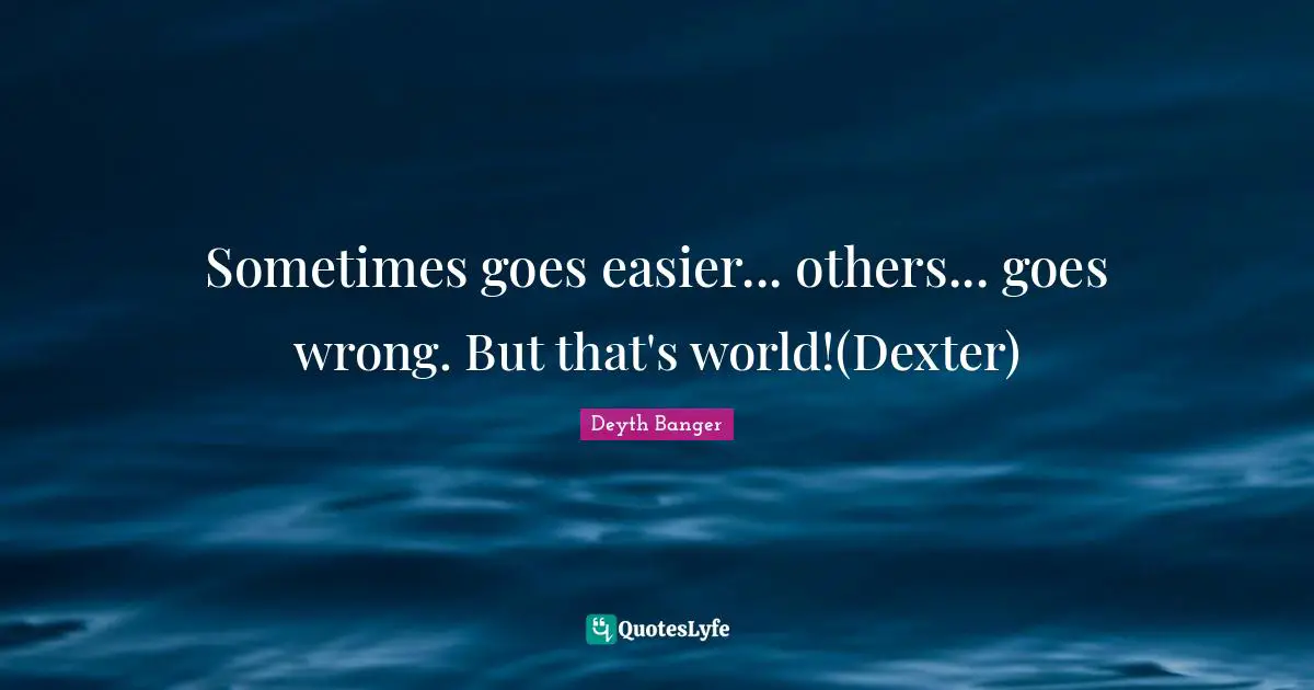 Sometimes goes easier... others... goes wrong. But that's world!(Dexter)
