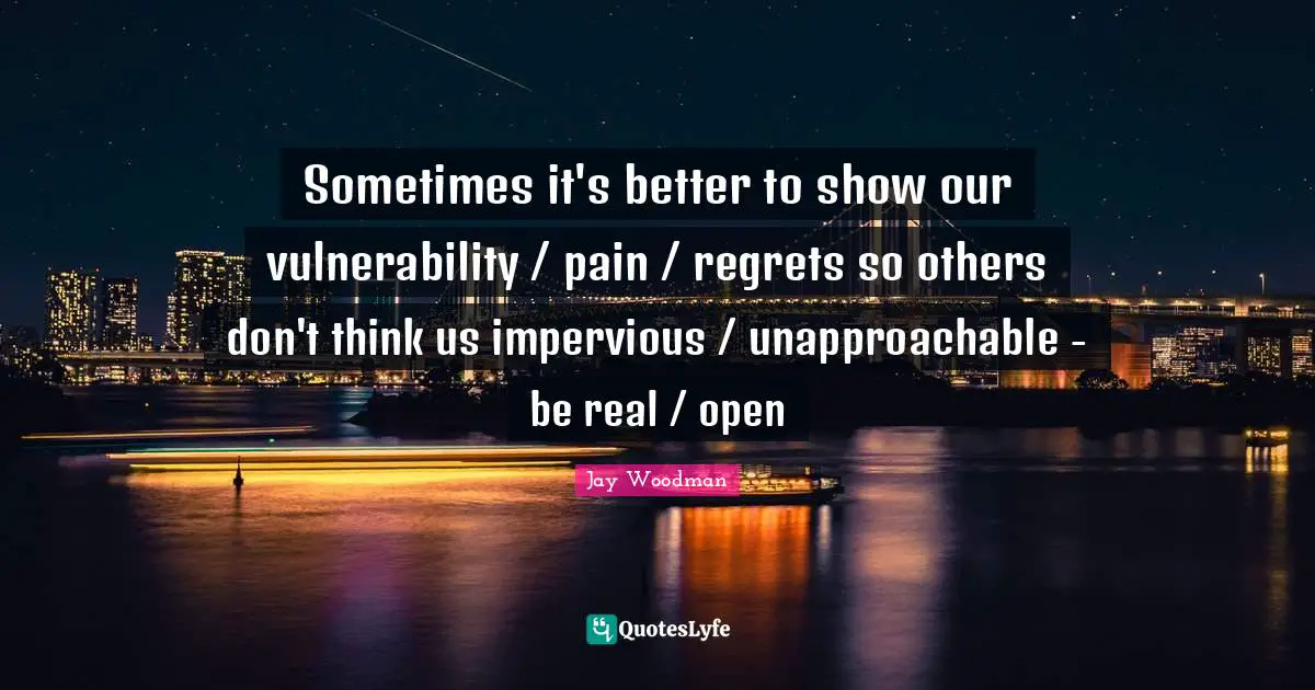 Sometimes it's better to show our vulnerability / pain / regrets so others don't think us impervious / unapproachable - be real / open