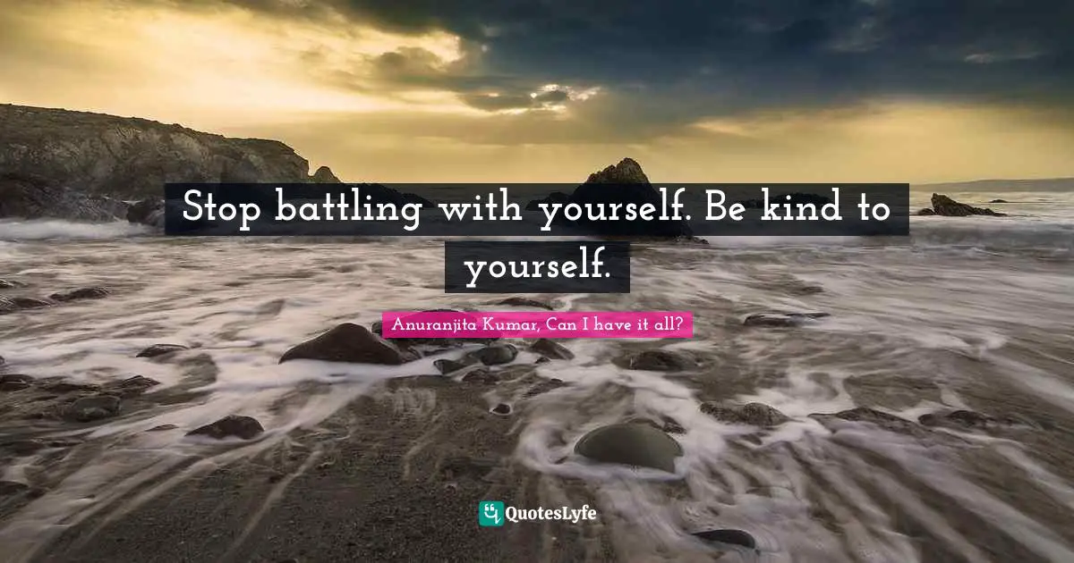 Stop battling with yourself. Be kind to yourself.