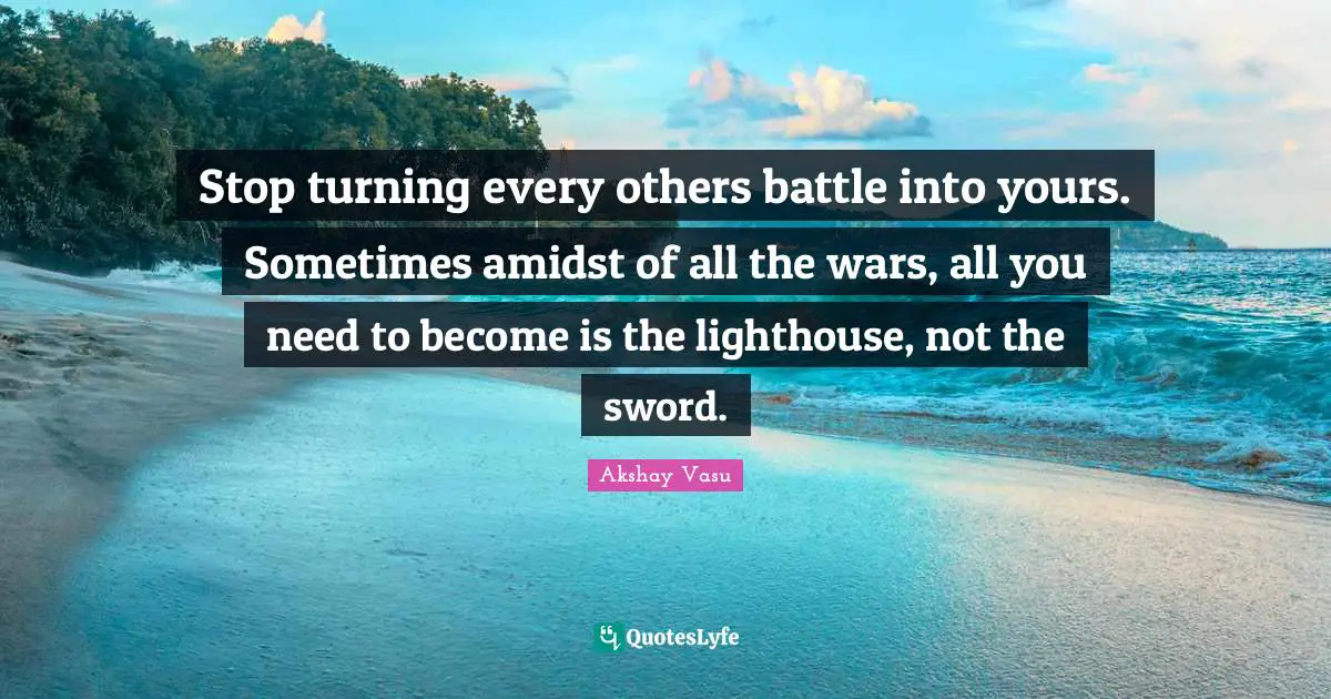Stop turning every others battle into yours. Sometimes amidst of all the wars, all you need to become is the lighthouse, not the sword.