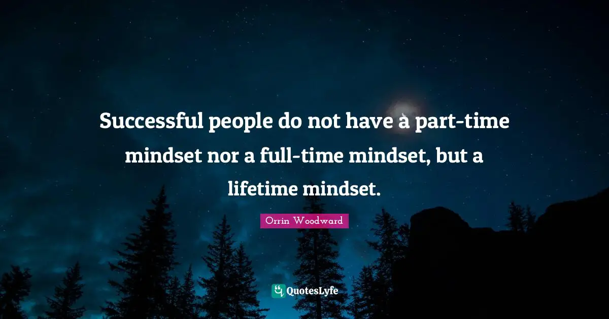 Successful people do not have a part-time mindset nor a full-time mindset, but a lifetime mindset.