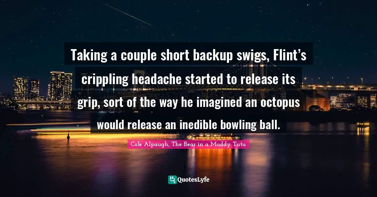 Taking a couple short backup swigs, Flint’s crippling headache started to release its grip, sort of the way he imagined an octopus would release an inedible bowling ball.
