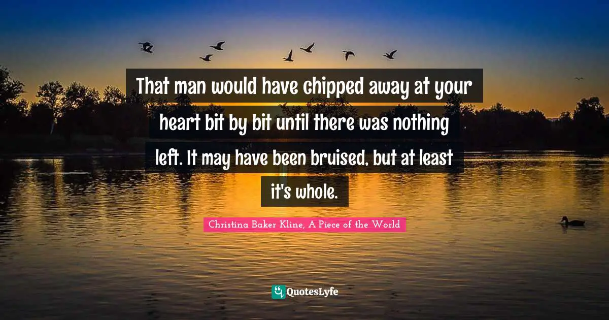 That man would have chipped away at your heart bit by bit until there was nothing left. It may have been bruised, but at least it's whole.