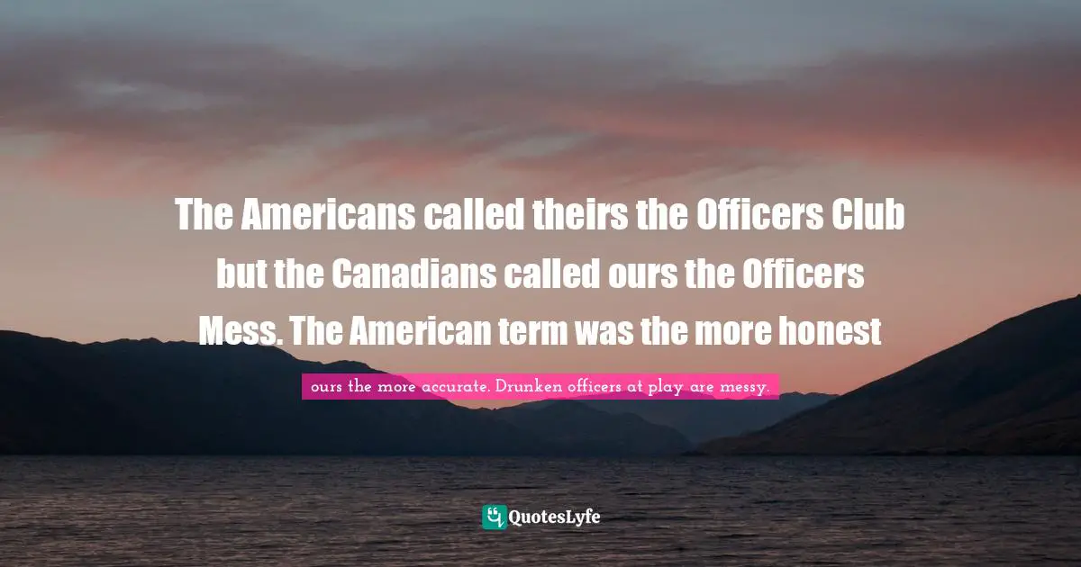 The Americans called theirs the Officers Club but the Canadians called ours the Officers Mess. The American term was the more honest