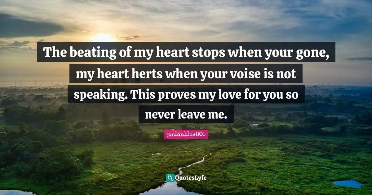 The beating of my heart stops when your gone, my heart herts when your voise is not speaking. This proves my love for you so never leave me.