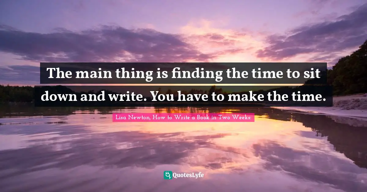 The main thing is finding the time to sit down and write. You have to make the time.