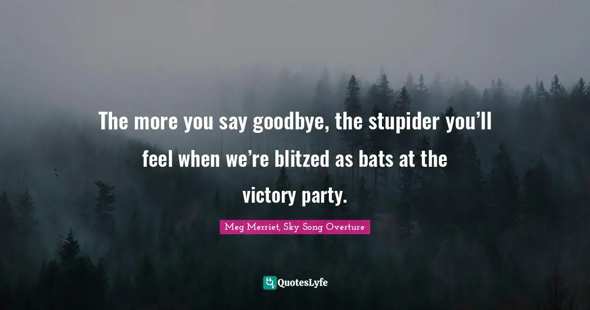 The more you say goodbye, the stupider you’ll feel when we’re blitzed as bats at the victory party.