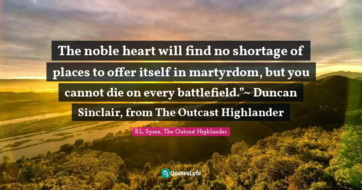 The noble heart will find no shortage of places to offer itself in martyrdom, but you cannot die on every battlefield.”~ Duncan Sinclair, from The Outcast Highlander