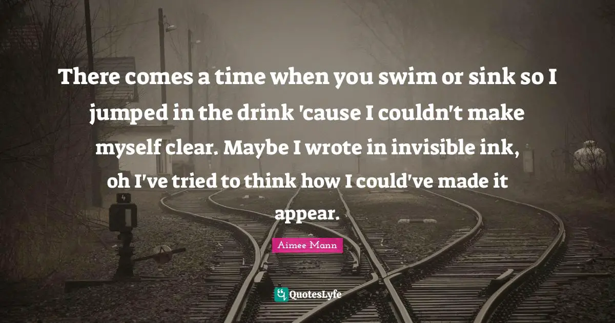 There comes a time when you swim or sink so I jumped in the drink 'cause I couldn't make myself clear. Maybe I wrote in invisible ink, oh I've tried to think how I could've made it appear.