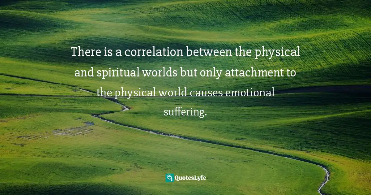 There is a correlation between the physical and spiritual worlds but only attachment to the physical world causes emotional suffering.