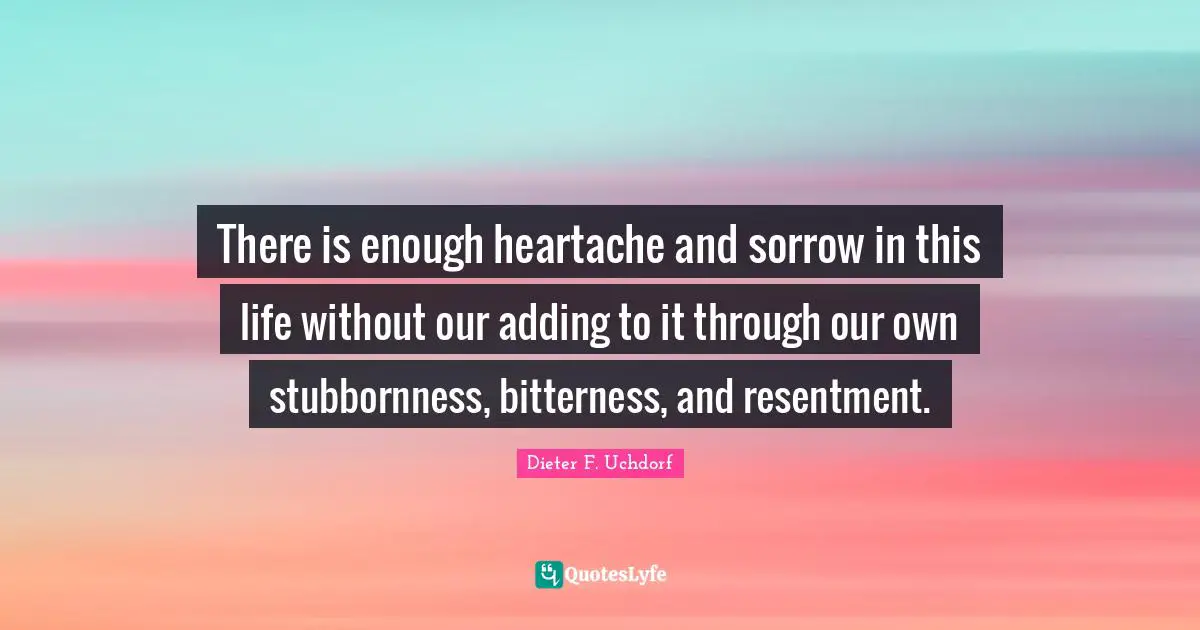 There is enough heartache and sorrow in this life without our adding to it through our own stubbornness, bitterness, and resentment.