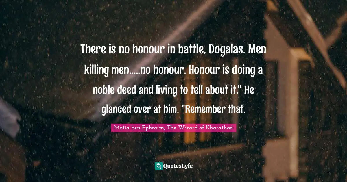 There is no honour in battle, Dogalas. Men killing men.....no honour. Honour is doing a noble deed and living to tell about it." He glanced over at him. "Remember that.