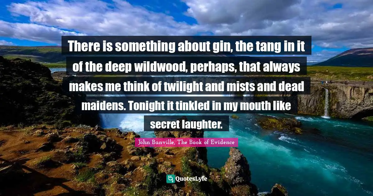 There is something about gin, the tang in it of the deep wildwood, perhaps, that always makes me think of twilight and mists and dead maidens. Tonight it tinkled in my mouth like secret laughter.