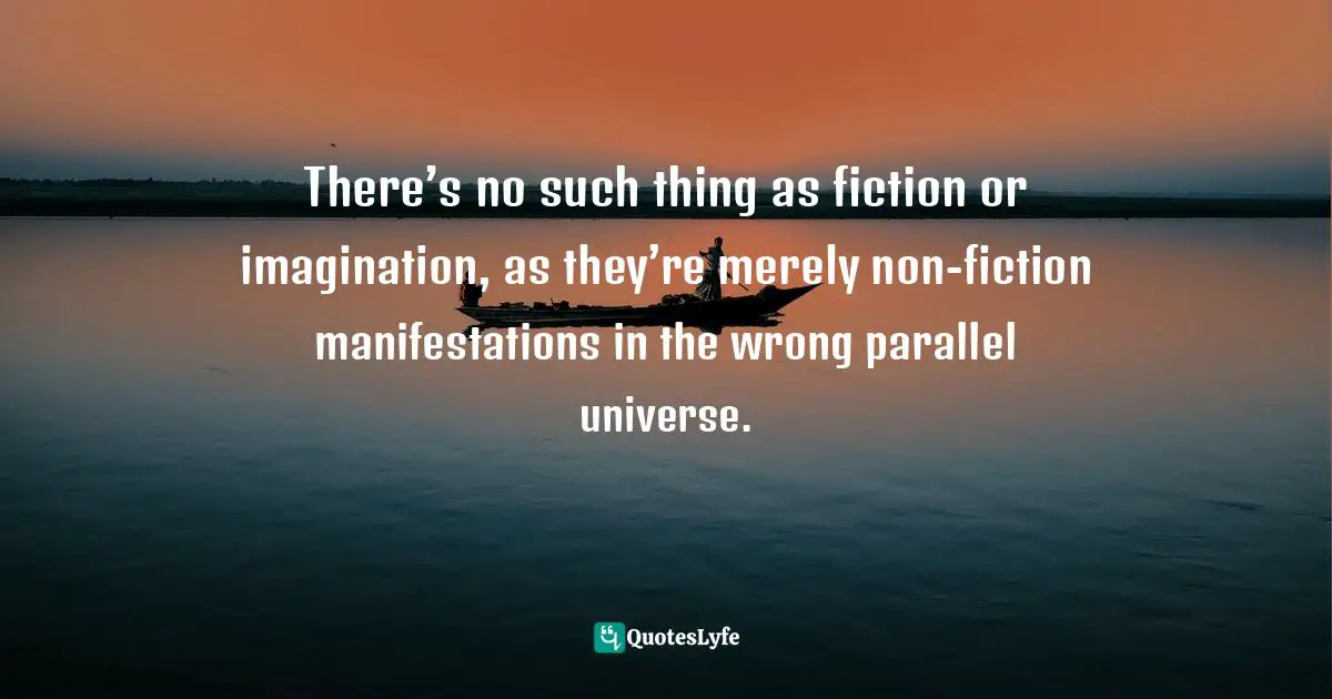 There’s no such thing as fiction or imagination, as they’re merely non-fiction manifestations in the wrong parallel universe.