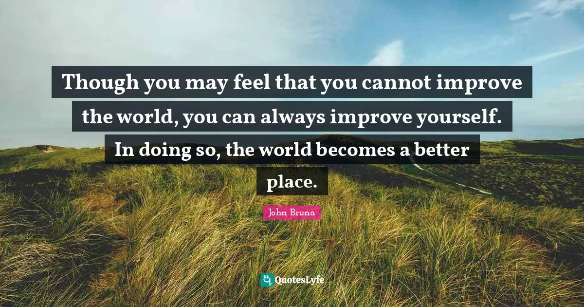 Though you may feel that you cannot improve the world, you can always improve yourself. In doing so, the world becomes a better place.