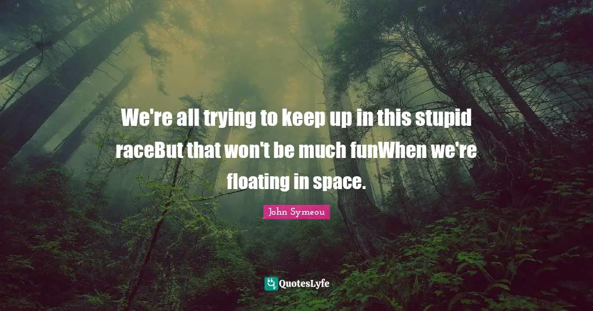 We're all trying to keep up in this stupid raceBut that won't be much funWhen we're floating in space.
