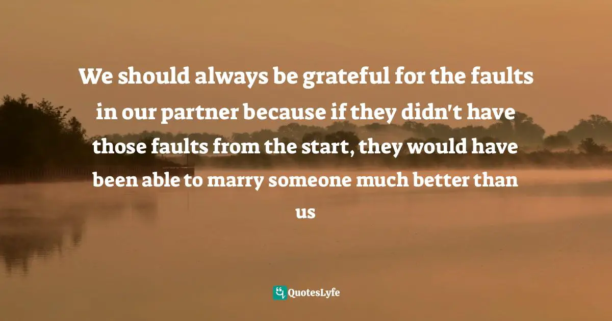 We should always be grateful for the faults in our partner because if they didn't have those faults from the start, they would have been able to marry someone much better than us