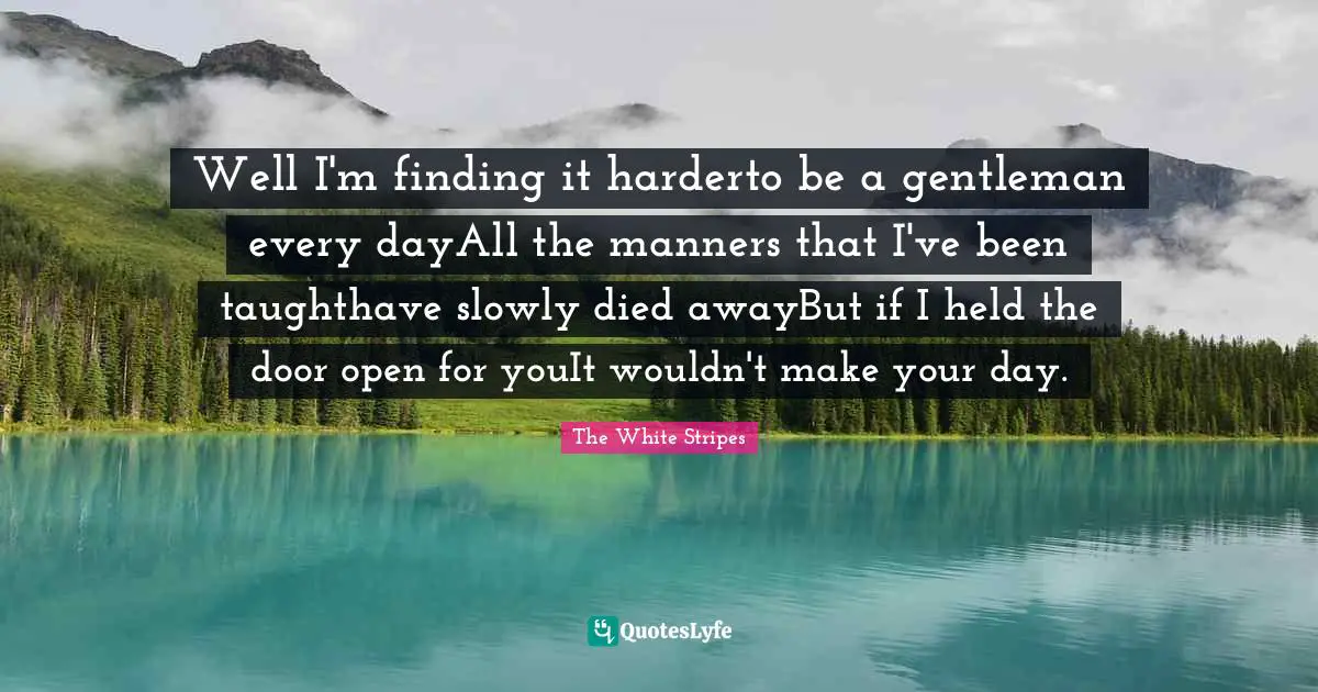 Well I'm finding it harderto be a gentleman every dayAll the manners that I've been taughthave slowly died awayBut if I held the door open for youIt wouldn't make your day.