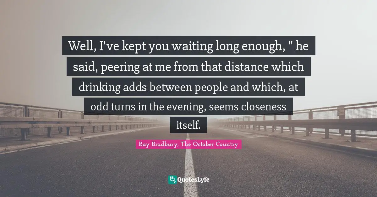 Well, I've kept you waiting long enough, " he said, peering at me from that distance which drinking adds between people and which, at odd turns in the evening, seems closeness itself.