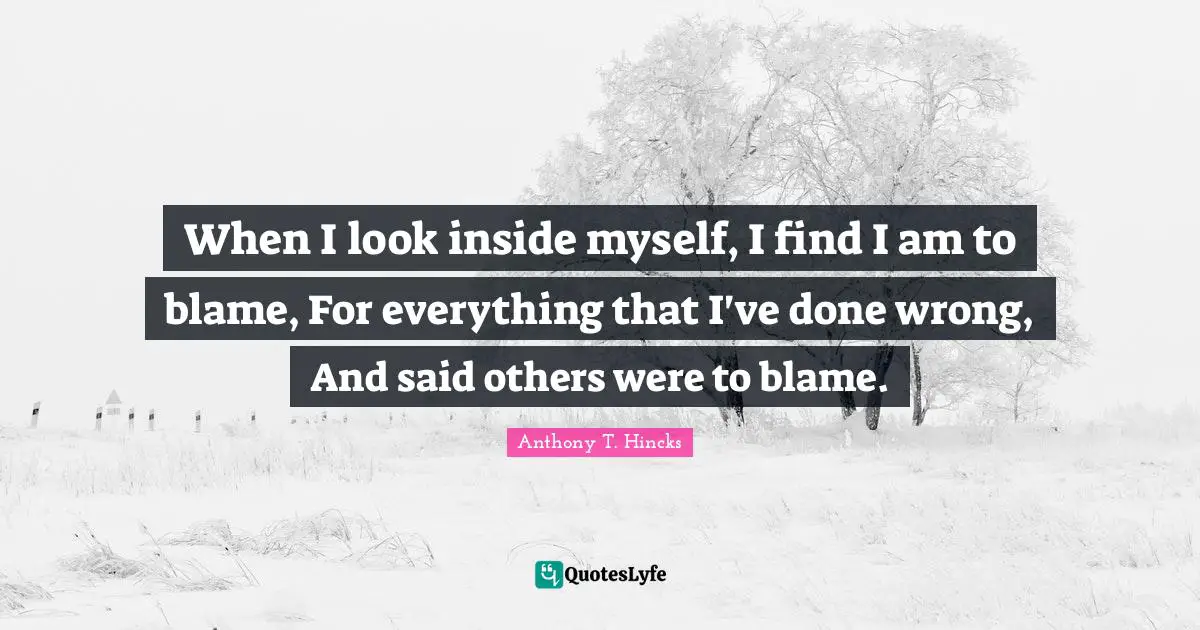 When I look inside myself, I find I am to blame, For everything that I've done wrong, And said others were to blame.