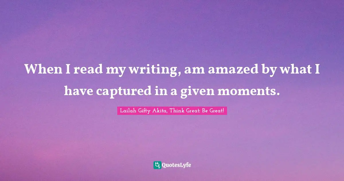 When I read my writing, am amazed by what I have captured in a given moments.