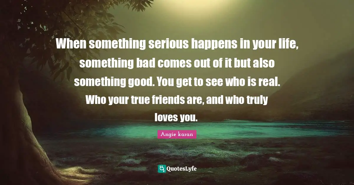 When something serious happens in your life, something bad comes out of it but also something good. You get to see who is real. Who your true friends are, and who truly loves you. ﻿