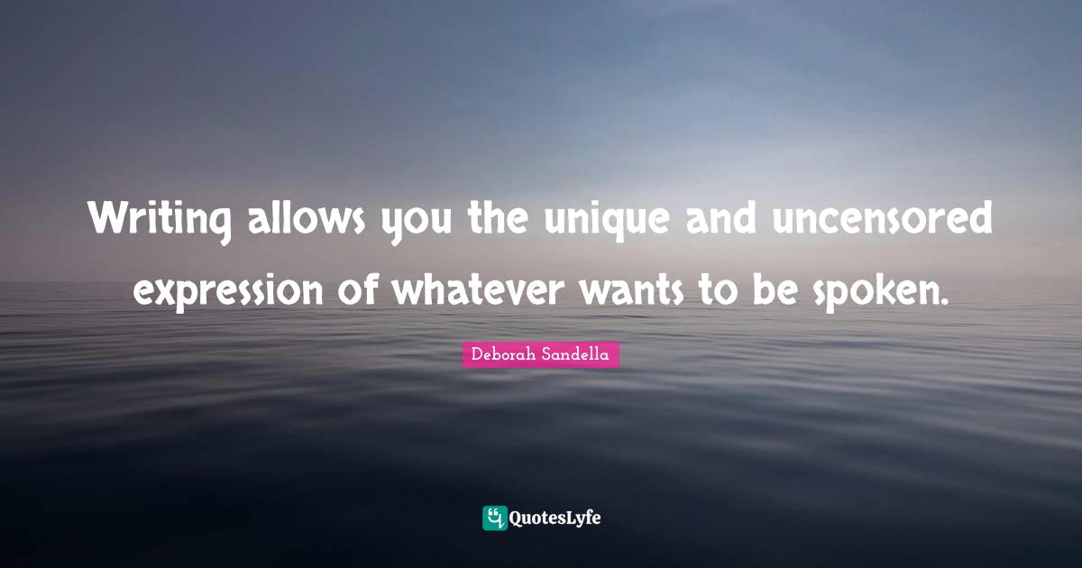 Writing allows you the unique and uncensored expression of whatever wants to be spoken.
